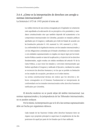 174
Lecciones de hermenéutica jurídica
3.6.4. ¿Cómo es la interpretación de derechos con arreglo a
normas internacionales?
La Sentencia C-073 de 1993 precisó el tema así:
La validez interna de una norma consagrada por el legislador no solamente
está supeditada a la adecuación de su preceptiva a los postulados y man-
datos constitucionales sino que también depende del acatamiento a los
compromisos internacionales de Colombia, pactados en tratados públicos
aprobados por el Congreso y ratiﬁcados por el Jefe de Estado de acuerdo con
la Constitución (artículos 9; 150, numeral 16; 189, numeral 2, y 226).
La conformidad de la legislación interna con los tratados internacionales y
con las obligaciones contraídas por el Estado colombiano con otros estados
o con entidades supranacionales es exigida con mayor rigor por la Consti-
tución Política cuando se trata de la aplicación y el ejercicio de los derechos
fundamentales, según resulta con nitidez meridiana del artículo 93 de la
Carta Política, a cuyo tenor los tratados y convenios internacionales que
hubiere aprobado el Congreso y ratiﬁcado el Ejecutivo, mediante los cuales
se reconocen los derechos humanos y en los que se prohíbe su limitación
en los estados de excepción, prevalecen en el orden interno.
La norma constitucional declara sin rodeos que los derechos y de-
beres consagrados en el Estatuto Fundamental se interpretarán de
conformidad con los tratados internacionales sobre derechos humanos
ratificados por Colombia.
El derecho moderno no se puede alejar del ámbito internacional. Las
normas supranacionales y la jurisprudencia de los Tribunales internacionales,
no se pueden soslayar.
Por lo mismo, la interpretación que se le dé a las normas supranacionales
debe ser hecha por organismos idóneos.
Cada tratado de las Naciones Unidas sobre derechos humanos tiene un
órgano cuyo propósito principal es supervisar el cumplimiento de las dis-
posiciones de aquél por parte de los Estados que lo han ratiﬁcado.
 