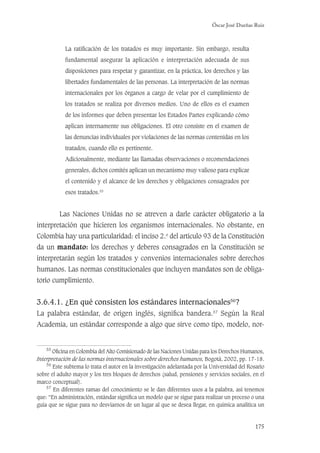Óscar José Dueñas Ruiz
175
La ratiﬁcación de los tratados es muy importante. Sin embargo, resulta
fundamental asegurar la aplicación e interpretación adecuada de sus
disposiciones para respetar y garantizar, en la práctica, los derechos y las
libertades fundamentales de las personas. La interpretación de las normas
internacionales por los órganos a cargo de velar por el cumplimiento de
los tratados se realiza por diversos medios. Uno de ellos es el examen
de los informes que deben presentar los Estados Partes explicando cómo
aplican internamente sus obligaciones. El otro consiste en el examen de
las denuncias individuales por violaciones de las normas contenidas en los
tratados, cuando ello es pertinente.
Adicionalmente, mediante las llamadas observaciones o recomendaciones
generales, dichos comités aplican un mecanismo muy valioso para explicar
el contenido y el alcance de los derechos y obligaciones consagrados por
esos tratados.55
Las Naciones Unidas no se atreven a darle carácter obligatorio a la
interpretación que hicieren los organismos internacionales. No obstante, en
Colombia hay una particularidad: el inciso 2.o
del artículo 93 de la Constitución
da un mandato: los derechos y deberes consagrados en la Constitución se
interpretarán según los tratados y convenios internacionales sobre derechos
humanos. Las normas constitucionales que incluyen mandatos son de obliga-
torio cumplimiento.
3.6.4.1. ¿En qué consisten los estándares internacionales56
?
La palabra estándar, de origen inglés, signiﬁca bandera.57
Según la Real
Academia, un estándar corresponde a algo que sirve como tipo, modelo, nor-
55
Oﬁcina en Colombia del Alto Comisionado de las Naciones Unidas para los Derechos Humanos,
Interpretación de las normas internacionales sobre derechos humanos, Bogotá, 2002, pp. 17-18.
56
Este subtema lo trata el autor en la investigación adelantada por la Universidad del Rosario
sobre el adulto mayor y los tres bloques de derechos (salud, pensiones y servicios sociales, en el
marco conceptual).
57
En diferentes ramas del conocimiento se le dan diferentes usos a la palabra, así tenemos
que: “En administración, estándar signiﬁca un modelo que se sigue para realizar un proceso o una
guía que se sigue para no desviarnos de un lugar al que se desea llegar, en química analítica un
 