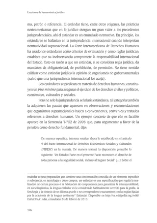 176
Lecciones de hermenéutica jurídica
ma, patrón o referencia. El estándar tiene, entre otros orígenes, las prácticas
norteamericanas que en lo jurídico otorgan un gran valor a los precedentes
jurisprudenciales, ahí el estándar es un enunciado normativo. En principio, los
estándares se hallarían en la jurisprudencia internacional cuando interpretan
normatividad supranacional. La Corte Interamericana de Derechos Humanos
ha usado los estándares como criterios de evaluación y como reglas jurídicas;
establece que su inobservancia compromete la responsabilidad internacional
del Estado. Esto en razón a que un estándar, si se considera regla jurídica, da
mandatos de obligatoriedad, de prohibición, de permisión. No tiene sentido
caliﬁcar como estándar jurídico la opinión de organismos no gubernamentales
(salvo que una jurisprudencia internacional los acoja).
Los estándares se predican en materia de derechos humanos; constitu-
yen un piso mínimo para asegurar el ejercicio de los derechos civiles y políticos,
económicos, culturales y sociales.
Pero no solo la jurisprudencia señalaría estándares; tal categoría también
la adquieren las pautas que aparecen en observaciones y recomendaciones
que organismos supranacionales hacen a convenciones, convenios y tratados
referentes a derechos humanos. Un ejemplo concreto de que ello es factible
aparece en la Sentencia T-752 de 2008 que, para argumentar a favor de la
pensión como derecho fundamental, dijo:
De manera especíﬁca, interesa resaltar ahora lo establecido en el artículo
9 del Pacto Internacional de Derechos Económicos Sociales y Culturales
(PIDESC) en la materia. De manera textual la disposición prescribe lo
siguiente: ‘los Estados Parte en el presente Pacto reconocen el derecho de
toda persona a la seguridad social, incluso al Seguro Social’ (…) Sobre el
estándar es una preparación que contiene una concentración conocida de un elemento especíﬁco
o substancia, en tecnología y otros campos, un estándar es una especiﬁcación que regula la rea-
lización de ciertos procesos o la fabricación de componentes para garantizar la interoperabilidad,
en sociolingüística, la lengua estándar es lo considerado habitualmente correcto para la grafía, la
fonología y la sintaxis de un idioma; puede o no corresponderse exactamente con las reglas ﬁjadas
por la academia de la lengua pertinente” Estándar. Disponible en http://es.wikipedia.org./wiki/
Est%C3%A1ndar, consultado 24 de febrero de 2010.
 