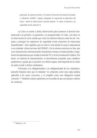 Óscar José Dueñas Ruiz
177
particular, de manera reciente, el Comité de Derechos Económicos Sociales
y Culturales (CDESC) –órgano integrado de supervisar la aplicación del
Pacto– emitió la Observación General Número 19 sobre el derecho a la
seguridad social (artículo 9).
La Corte se remite a dicha observación para sostener el derecho fun-
damental a la pensión, su garantía y su progresividad. Es más, con base en
la observación la Corte señala que entre los deberes básicos están los de “res-
petar y proteger los regímenes de seguridad social existentes de injerencias
injustiﬁcadas”. Esto signiﬁca que la Corte le está dando la mayor importancia
a un estándar (observaciones del PIDESC). En la misma sentencia se dice que
esos instrumentos internacionales interpretan normas constitucionales, luego,
tienen la importancia que señala el artículo 93.2 de la Constitución Política. Por
tanto, en materia de interpretación, es herramienta aceptada, pues establece
parámetros y guías que se pueden o se deben seguir; todo depende de la visión
de quien acude a dichos estándares.
Volviendo a la obligatoriedad o no obligatoriedad de los estándares,
Quinche Ramírez dice que el estándar “se comporta como una regla jurídica
aplicable a los casos concretos, y es exigible como una obligación estatal
concreta”.58
También existen opiniones en el sentido de que son pauta o criterio
de conducta.
58
Ibidem, p. 34.
 