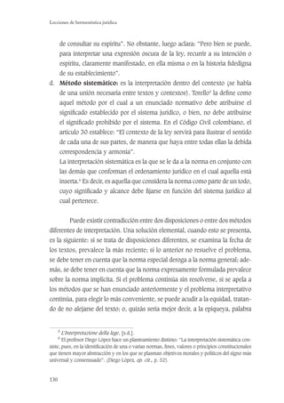 130
Lecciones de hermenéutica jurídica
de consultar su espíritu”. No obstante, luego aclara: “Pero bien se puede,
para interpretar una expresión oscura de la ley, recurrir a su intención o
espíritu, claramente manifestado, en ella misma o en la historia ﬁdedigna
de su establecimiento”.
d. Método sistemático: es la interpretación dentro del contexto (se habla
de una unión necesaria entre textos y contextos). Torello5
la deﬁne como
aquel método por el cual a un enunciado normativo debe atribuirse el
signiﬁcado establecido por el sistema jurídico, o bien, no debe atribuirse
el signiﬁcado prohibido por el sistema. En el Código Civil colombiano, el
artículo 30 establece: “El contexto de la ley servirá para ilustrar el sentido
de cada una de sus partes, de manera que haya entre todas ellas la debida
correspondencia y armonía”.
La interpretación sistemática es la que se le da a la norma en conjunto con
las demás que conforman el ordenamiento jurídico en el cual aquella está
inserta.6
Es decir, es aquella que considera la norma como parte de un todo,
cuyo signiﬁcado y alcance debe ﬁjarse en función del sistema jurídico al
cual pertenece.
Puede existir contradicción entre dos disposiciones o entre dos métodos
diferentes de interpretación. Una solución elemental, cuando esto se presenta,
es la siguiente: si se trata de disposiciones diferentes, se examina la fecha de
los textos, prevalece la más reciente; si lo anterior no resuelve el problema,
se debe tener en cuenta que la norma especial deroga a la norma general; ade-
más, se debe tener en cuenta que la norma expresamente formulada prevalece
sobre la norma implícita. Si el problema continúa sin resolverse, si se apela a
los métodos que se han enunciado anteriormente y el problema interpretativo
continúa, para elegir lo más conveniente, se puede acudir a la equidad, tratan-
do de no alejarse del texto; o, quizás sería mejor decir, a la epiqueya, palabra
5
L’Interpretazione della lege, [s.d.].
6
El profesor Diego López hace un planteamiento distinto: “La interpretación sistemática con-
siste, pues, en la identiﬁcación de una o varias normas, ﬁnes, valores o principios constitucionales
que tienen mayor abstracción y en los que se plasman objetivos morales y políticos del signo más
universal y consensuado”. (Diego López, op. cit., p. 52).
 