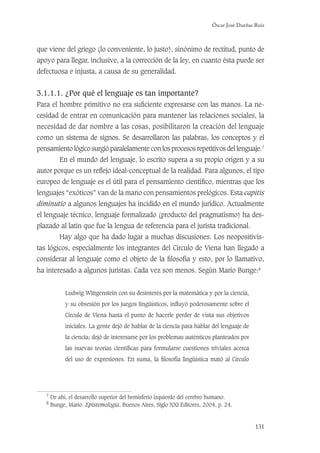 Óscar José Dueñas Ruiz
131
que viene del griego (lo conveniente, lo justo), sinónimo de rectitud, punto de
apoyo para llegar, inclusive, a la corrección de la ley, en cuanto ésta puede ser
defectuosa e injusta, a causa de su generalidad.
3.1.1.1. ¿Por qué el lenguaje es tan importante?
Para el hombre primitivo no era suﬁciente expresarse con las manos. La ne-
cesidad de entrar en comunicación para mantener las relaciones sociales, la
necesidad de dar nombre a las cosas, posibilitaron la creación del lenguaje
como un sistema de signos. Se desarrollaron las palabras, los conceptos y el
pensamiento lógico surgió paralelamente con los procesos repetitivos del lenguaje.7
En el mundo del lenguaje, lo escrito supera a su propio origen y a su
autor porque es un reﬂejo ideal-conceptual de la realidad. Para algunos, el tipo
europeo de lenguaje es el útil para el pensamiento cientíﬁco, mientras que los
lenguajes “exóticos” van de la mano con pensamientos prelógicos. Esta capitis
diminutio a algunos lenguajes ha incidido en el mundo jurídico. Actualmente
el lenguaje técnico, lenguaje formalizado (producto del pragmatismo) ha des-
plazado al latín que fue la lengua de referencia para el jurista tradicional.
Hay algo que ha dado lugar a muchas discusiones. Los neopositivis-
tas lógicos, especialmente los integrantes del Círculo de Viena han llegado a
considerar al lenguaje como el objeto de la ﬁlosofía y esto, por lo llamativo,
ha interesado a algunos juristas. Cada vez son menos. Según Mario Bunge:8
Ludwig Wittgenstein con su desinterés por la matemática y por la ciencia,
y su obsesión por los juegos lingüísticos, inﬂuyó poderosamente sobre el
Círculo de Viena hasta el punto de hacerle perder de vista sus objetivos
iniciales. La gente dejó de hablar de la ciencia para hablar del lenguaje de
la ciencia; dejó de interesarse por los problemas auténticos planteados por
las nuevas teorías cientíﬁcas para formularse cuestiones triviales acerca
del uso de expresiones. En suma, la ﬁlosofía lingüística mató al Círculo
7
De ahí, el desarrollo superior del hemisferio izquierdo del cerebro humano.
8
Bunge, Mario. Epistemología, Buenos Aires, Siglo XXI Editores, 2004, p. 24.
 