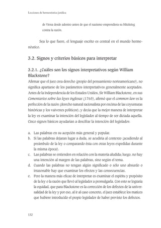 132
Lecciones de hermenéutica jurídica
de Viena desde adentro antes de que el nazismo emprendiera su blitzkrieg
contra la razón.
Sea lo que fuere, el lenguaje escrito es central en el mundo herme-
néutico.
3.2. Signos y criterios básicos para interpretar
3.2.1. ¿Cuáles son los signos interpretativos según William
Blackstone?
Aﬁrmar que el juez crea derecho (propio del pensamiento norteamericano), no
signiﬁca apartarse de los parámetros interpretativos generalmente aceptados.
Antes de la Independencia de los Estados Unidos, Sir William Blackstone, en sus
Comentarios sobre las leyes inglesas (1765), aﬁrmó que el common law es la
perfección de la razón (derecho natural racionalista por encima de las coyunturas
históricas y los vaivenes políticos); y decía que la mejor manera de interpretar
la ley es examinar la intención del legislador al tiempo de ser dictada aquella.
Cinco signos básicos ayudarían a descifrar la intención del legislador:
a. Las palabras en su acepción más general y popular.
b. Si las palabras dejaran lugar a duda, se acudiría al contexto (acudiendo al
preámbulo de la ley o comparando ésta con otras leyes expedidas durante
la misma época).
c. Las palabras se entienden en relación con la materia aludida; luego, no hay
una intención al margen de las palabras, sino según el tema.
d. Cuando las palabras no tengan algún signiﬁcado o sólo uno absurdo o
irrazonable hay que examinar los efectos y las consecuencias.
e. Pero la manera más eﬁcaz de interpretar es examinar el espíritu y propósito
de la ley o la razón que llevó al legislador a promulgarla. Con esto se lograría
la equidad, que para Blackstone es la corrección de los defectos de la univer-
salidad de la ley y por eso, al ir al caso concreto, el juez establece los matices
que hubiere introducido el propio legislador de haber previsto los defectos.
 