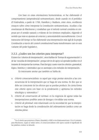 Óscar José Dueñas Ruiz
133
Con base en estas orientaciones hermenéuticas, se fue elaborando el
comportamiento jurisprudencial norteamericano, desde cuando en el periódico
El Federalista, a partir de 1788, Hamilton y Madison, entre otros, escribieron
ensayos sobre cómo interpretar la Constitución norteamericana. Acudían a las
enseñanzas de Blackstone y resaltaban que el método normal consistía en em-
pezar por el sentido natural y evidente de los términos empleados, eligiendo el
sentido que más se ajustara al contexto y armonizándolo razonablemente. Con el
transcurso del tiempo se fue elaborando una interpretación más ágil de la propia
Constitución a través del control constitucional hasta transformarse casi en una
variante del poder legislativo.
3.2.2. ¿Cuáles son los criterios para interpretar?
Existen los ‘criterios de interpretación’, otros hablan de ‘formas de argumentación’ o
de las ‘escuelas de interpretación’, porque sirven de apoyo al operador jurídico en el
instante de interpretar las normas. Para Savigny cuatro eran los criterios: gramatical,
lógico, histórico y sistemático que se asemejan a los métodos de interpretación.
Es interesante anotar que también se habla de:
a. Criterio consecuencialista: es aquel que exige prestar atención a las con-
secuencias de la interpretación que se haga de una norma. Se dice que se
debe ser consciente de los efectos que se puedan producir. En cierta forma
este criterio opera con base en la ponderación y aprisiona los métodos
teleológico y sistemático.9
b. Criterio de conservación de normas: es la exigencia de agotar todas las
interpretaciones posibles antes de derogar o invalidar una norma.
c. Criterio de plenitud: está relacionado con la necesidad de que la interpre-
tación se haga desde la consideración del ordenamiento jurídico como un
sistema pleno.
9
Es el criterio que proponen el Banco Mundial y el BID a nivel latinoamericano. Por el contrario,
para Blackstone, según se indicó antes, el consecuencialismo sólo opera cuando el signiﬁcado de
las palabras conduce al absurdo.
 