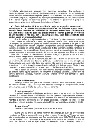 obrigatório. Vislumbram-se, portanto, dois elementos formadores dos costumes: o
elemento objetivo, que é a prática repetida de um comportamento/ato em sociedade por
várias pessoas; e o elemento subjetivo, que é a consciência de que o comportamento/ato
praticado é obrigatório, imperativo. Há três espécies de costumes: os costumes contrários
à lei (contra legem), os costumes previstos na própria lei (secundum legem) e os
costumes que preenchem as lacunas das leis (praeter legem).
C) Fonte jurisprudencial A jurisprudência pode ser entendida como sendo o
sentido (regra) que decorre do conjunto de decisões dos Tribunais em um mesmo
sentido. Essas decisões são proferidas em processos semelhantes. Disso decorre
que uma decisão isolada, quer seja proveniente do Tribunal, quer seja proveniente
de um magistrado, não cria, por si só, jurisprudência. Essa decisão isolada pode
ser tida como um precedente judicial.
Quando se fala que a jurisprudência é o conjunto de decisões reiteradas proferidas
por um Tribunal, se subentende, a nosso ver, que essa fonte do direito pode se iniciar por
um conjunto de decisões de juízes de primeira instância. Na verdade, é ali que, via de
regra, os processos se iniciam. Um juiz de uma pequena comarca do interior pode proferir
inúmeras decisões em vários casos semelhantes, todas no mesmo sentido, formando o
que chamamos de jurisprudência. Como sempre haverá a possibilidade de recurso
dessas sentenças e, consequentemente, de reforma das mesmas pelo Tribunal, teremos
o típico caso de, havendo mudança das decisões, divergência jurisprudencial. É o caso
em que haverá jurisprudência em sentidos opostos.
A Jurisprudência revela à hermenêutica. Quando se forma um entendimento sobre
um determinado assunto em decisões judiciais, consideramos que a interpretação do
Direito atingiu seu ápice, vale dizer, seu escopo. No momento em que a regra jurídica
abstrata se concretiza é que há o cumprimento da finalidade de interpretar o Direito. Logo,
devemos nos ater à jurisprudência durante o estudo da Hermenêutica jurídica.
Para o estudo da disciplina, mas ainda falando sobre jurisprudência, é preciso que
se tenham claros alguns conceitos que envolvem a atividade judicante. Assim é que os
termos sentença, acórdão, relatório, súmula, ementa, devem ser conhecidos pelos
acadêmicos.
O que é uma sentença?
Sentença é o ato pelo qual o Juiz decide o processo. Associamos sentença ao Juiz
de primeira instância. Aqui, é isso que nos interessa. Sentença é o ato pelo qual o juiz de
primeiro grau revela o direito, diz o direito no caso concreto.
O que é um acórdão?
Acórdão é a decisão proferida por um órgão colegiado em sede recursal. Em outras
palavras, é o ato processual praticado pelo Tribunal, que é o órgão que deve analisar o
processo quando uma ou ambas as partes recorrem das decisões de primeira instância.
Acórdão é sempre proveniente de um órgão colegiado, composto por mais de dois
julgadores, e revela o sentido de acordo, concordância, no momento de se dizer o direito.
O que é ementa?
Ementa é o resumo do que ficou decidido em um acórdão.
Quanto uma ou ambas as partes recorrem da sentença, os autos do processo são
remetidos ao Tribunal competente para analisar o caso. Chegando ao Tribunal, os autos
são encaminhados ao Magistrado que fica caracterizado como RELATOR. É esse Juiz
que vai analisar todo o processo, e vai escrever uma espécie de relatório, no qual dá
conta aos demais Juízes do que ocorreu na demanda. Após o Relatório, esse Juiz
 
