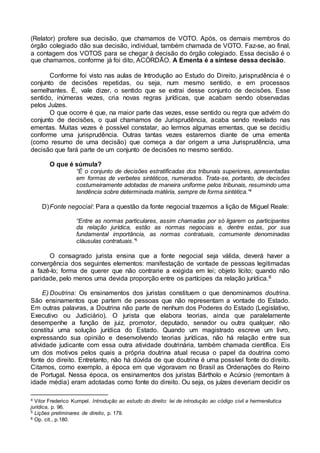 (Relator) profere sua decisão, que chamamos de VOTO. Após, os demais membros do
órgão colegiado dão sua decisão, individual, também chamada de VOTO. Faz-se, ao final,
a contagem dos VOTOS para se chegar à decisão do órgão colegiado. Essa decisão é o
que chamamos, conforme já foi dito, ACÓRDÃO. A Ementa é a síntese dessa decisão.
Conforme foi visto nas aulas de Introdução ao Estudo do Direito, jurisprudência é o
conjunto de decisões repetidas, ou seja, num mesmo sentido, e em processos
semelhantes. É, vale dizer, o sentido que se extrai desse conjunto de decisões. Esse
sentido, inúmeras vezes, cria novas regras jurídicas, que acabam sendo observadas
pelos Juízes.
O que ocorre é que, na maior parte das vezes, esse sentido ou regra que advém do
conjunto de decisões, o qual chamamos de Jurisprudência, acaba sendo revelado nas
ementas. Muitas vezes é possível constatar, ao lermos algumas ementas, que se decidiu
conforme uma jurisprudência. Outras tantas vezes estaremos diante de uma ementa
(como resumo de uma decisão) que começa a dar origem a uma Jurisprudência, uma
decisão que fará parte de um conjunto de decisões no mesmo sentido.
O que é súmula?
“É o conjunto de decisões estratificadas dos tribunais superiores, apresentadas
em formas de verbetes sintéticos, numerados. Trata-se, portanto, de decisões
costumeiramente adotadas de maneira uniforme pelos tribunais, resumindo uma
tendência sobre determinada matéria, sempre de forma sintética.”4
D)Fonte negocial: Para a questão da fonte negocial trazemos a lição de Miguel Reale:
“Entre as normas particulares, assim chamadas por só ligarem os participantes
da relação jurídica, estão as normas negociais e, dentre estas, por sua
fundamental importância, as normas contratuais, comumente denominadas
cláusulas contratuais.”5
O consagrado jurista ensina que a fonte negocial seja válida, deverá haver a
convergência dos seguintes elementos: manifestação de vontade de pessoas legitimadas
a fazê-lo; forma de querer que não contrarie a exigida em lei; objeto lícito; quando não
paridade, pelo menos uma devida proporção entre os partícipes da relação jurídica.6
E) Doutrina: Os ensinamentos dos juristas constituem o que denominamos doutrina.
São ensinamentos que partem de pessoas que não representam a vontade do Estado.
Em outras palavras, a Doutrina não parte de nenhum dos Poderes do Estado (Legislativo,
Executivo ou Judiciário). O jurista que elabora teorias, ainda que paralelamente
desempenhe a função de juiz, promotor, deputado, senador ou outra qualquer, não
constitui uma solução jurídica do Estado. Quando um magistrado escreve um livro,
expressando sua opinião e desenvolvendo teorias jurídicas, não há relação entre sua
atividade judicante com essa outra atividade doutrinária, também chamada científica. Eis
um dos motivos pelos quais a própria doutrina atual recusa o papel da doutrina como
fonte do direito. Entretanto, não há dúvida de que doutrina é uma possível fonte do direito.
Citamos, como exemplo, a época em que vigoravam no Brasil as Ordenações do Reino
de Portugal. Nessa época, os ensinamentos dos juristas Bártholo e Acúrsio (remontam à
idade média) eram adotadas como fonte do direito. Ou seja, os juízes deveriam decidir os
4 Vitor Frederico Kumpel. Introdução ao estudo do direito: lei de introdução ao código civil e hermenêutica
jurídica, p. 96.
5 Lições preliminares de direito, p. 179.
6 Op. cit., p.180.
 