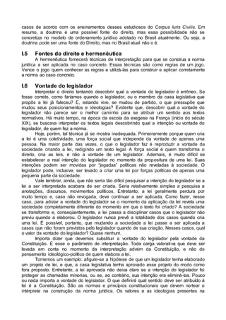 casos de acordo com os ensinamentos desses estudiosos do Corpus Iuris Civilis. Em
resumo, a doutrina é uma possível fonte do direito, mas essa possibilidade não se
concretiza no modelo de ordenamento jurídico adotado no Brasil atualmente. Ou seja, a
doutrina pode ser uma fonte do Direito, mas no Brasil atual não o é.
I.5 Fontes do direito e hermenêutica
A hermenêutica fornecerá técnicas de interpretação para que se construa a norma
jurídica a ser aplicada no caso concreto. Essas técnicas são como regras de um jogo.
Vence o jogo quem conhecer as regras e utilizá-las para construir e aplicar corretamente
a norma ao caso concreto.
I.6 Vontade do legislador
Interpretar o direito tentando descobrir qual a vontade do legislador é errôneo. Se
fosse correto, como faríamos quando o legislador, ou o membro da casa legislativa que
propôs a lei já faleceu? E, estando vivo, se mudou de partido, o que pressupõe que
mudou seus posicionamentos e ideologias? Evidente que, descobrir qual a vontade do
legislador não parece ser o melhor caminho para se atribuir um sentido aos textos
normativos. Há muito tempo, na época da escola da exegese na França (início do século
XIX), se buscava interpretar os textos legais descobrindo qual a intenção ou vontade do
legislador, de quem fez a norma.
Hoje, porém, tal técnica já se mostra inadequada. Primeiramente porque quem cria
a lei é uma coletividade, uma força social que independe da vontade de apenas uma
pessoa. Na maior parte das vezes, o que o legislador faz é reproduzir a vontade da
sociedade criando a lei, redigindo um texto legal. A força social é quem transforma o
direito, cria as leis, e não a vontade de um legislador. Ademais, é muito difícil se
estabelecer a real intenção do legislador no momento da propositura de uma lei. Suas
intenções podem ser movidas por “jogadas” políticas não reveladas à sociedade. O
legislador pode, inclusive, ser levado a criar uma lei por forças políticas de apenas uma
pequena parte da sociedade.
Vale lembrar, ainda, que não seria tão difícil pesquisar a intenção do legislador se a
lei a ser interpretada acabara de ser criada. Seria relativamente simples a pesquisa a
anotações, discursos, movimentos políticos. Entretanto, a lei geralmente perdura por
muito tempo e, caso não revogada, deve continuar a ser aplicada. Como fazer, nesse
caso, para adotar a vontade do legislador se o momento da aplicação da lei revela uma
sociedade completamente diferente do momento em que o texto foi criado? A sociedade
se transforma e, conseqüentemente, a lei passa a disciplinar casos que o legislador não
previu quando a elaborou. O legislador nunca prevê a totalidade dos casos quando cria
uma lei. É possível, portanto, que mudando a sociedade a lei passe a ser aplicada a
casos que não foram previstos pelo legislador quando de sua criação. Nesses casos, qual
o valor da vontade do legislador? Quase nenhum.
Importa dizer que devemos substituir a vontade do legislador pela vontade da
Constituição. É esse o parâmetro de interpretação. Toda carga valorativa que deve ser
levada em conta no momento da interpretação advém da Constituição, e não do
pensamento ideológico-político de quem elabora a lei.
Tomemos um exemplo: afigure-se a hipótese de que um legislador tenha elaborado
um projeto de lei, e que, a casa legislativa tenha aprovado esse projeto do modo como
fora proposto. Entretanto, a lei aprovada não deixa claro se a intenção do legislador foi
proteger as chamadas minorias, ou se, ao contrário, sua intenção era eliminá-las. Pouco
ou nada importa a vontade do legislador. O que definirá qual sentido deve ser atribuído à
lei é a Constituição. São as normas e princípios constitucionais que devem nortear o
intérprete na construção da norma jurídica. Os valores e as ideologias presentes na
 