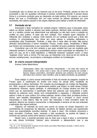 Constituição são ou devem ser os mesmos que os do povo. Portanto, pensar no bem da
sociedade e não em questões individuais é pensar constitucionalmente. E pensar dessa
forma é a primeira condição para se interpretar um texto jurídico. Em resumo, ao mesmo
tempo em que a Constituição tem em suas normas os valores adotados por uma
sociedade, tais valores passam a ser regras objetivas para balizar a tarefa de interpretar.
I.7 Vontade da lei
Impossível o texto normativo ter vontade própria. Voltamos aqui à discussão sobre
extrair ou atribuir sentido e alcance aos textos jurídicos. Nenhum texto normativo contém
em si o sentido correto que determinará sua aplicação ou não bem como a solução do
conflito no caso prático. O texto não tem vontade. Tem vontade quem interpreta. O
intérprete tem vontades e valores. Está inserido em um contexto social que o texto não
conhece. E principalmente tem (deve ter) seus valores e vontades delineados e
constituídos pela Constituição. Portanto, o texto não é nada além de texto. Não possui
atributos desconhecidos a serem revelados. Possui, muitas vezes, inexatidões e falhas
que devem ser consideradas e que aumentam o trabalho de quem pretende interpretá-lo.
Considerar que a lei tem vontade e que essa vontade tem que ser revelada pelo
interprete também é errôneo, pois possibilitaria atribuir maior autoridade ao intérprete. É o
caso em que, ao ler o texto legislativo, o intérprete dissesse “qualquer coisa”, e essa
“qualquer coisa” seria a norma. Por isso que, ao interpretar a lei, deve-se ter em mente as
normas constitucionais, os princípios e ideologias contidos na Constituição.
I.8 In claris cessat interpretatio
Ensina Carlos Maximiliano:
“Disposições claras não comportam interpretação – Lei clara não carece de
interpretação – Em sendo claro o texto, não se admite pesquisa da vontade –
famoso dogma axiomático, dominador absoluto dos pretórios há meio século;
afirmativa sem nenhum valor científico, ante as idéias triunfantes da atualidade.”7
Esse adágio in claris cessat interpretatio é fruto da escola da exegese, surgida na
França após a codificação do direito civil (início do século XIX), resultante de
pensamentos e idéias iluministas. Por ocasião da promulgação do Código de Napoleão,
em 1804, surgiram correntes do pensamento jurídico que tinham no texto desse Código
verdadeiros cânones, regras perfeitas. A interpretação do Código deveria ser feita de
modo que se descobrisse o significado literal das palavras que compunham o texto.
Quando as palavras eram claras, sem ambigüidades e vaguezas, o intérprete poderia
aplicar o texto no caso prático. Em outras palavras, sendo o texto claro, já estaria pronta a
norma, sem trabalho interpretativo nenhum. Ocorre que o princípio in claris cessat
interpretatio é outra falácia. Não há como não interpretar o texto normativo antes de
aplicá-lo. Mesmo de maneira inconsciente, a interpretação é sempre um ato que antecede
a aplicação das regras jurídicas.
Vejamos um exemplo de como isso ocorre no campo do direito desportivo: um
comentarista de programas de televisão, ex-árbitro de futebol, sempre que questionado
inicia sua argumentação (opinião) dizendo: “A regra é clara”. Ato contínuo, pronuncia o
texto normativo. Continua, após, narrando o fato acontecido na partida de futebol, e
emitindo seu parecer sobre como deveria o árbitro decidir o lance.
Nesse caso, é possível perceber que ao dizer que a regra é clara, o comentarista
se vale dessa formidável “clareza” para convencer o telespectador que a sua
7 Op. cit., p. 27. Primeiramente é preciso ter em mente que Carlos Maximiliano escreveu o trecho acima
mencionado no início do século XX.
 