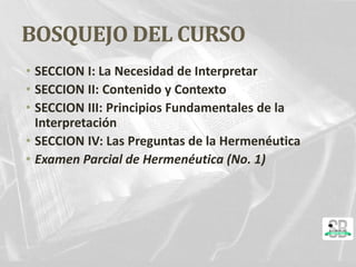 BOSQUEJO DEL CURSO
• SECCION I: La Necesidad de Interpretar
• SECCION II: Contenido y Contexto
• SECCION III: Principios Fundamentales de la
Interpretación
• SECCION IV: Las Preguntas de la Hermenéutica
• Examen Parcial de Hermenéutica (No. 1)
 