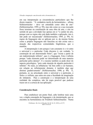 Filosofia e imaginação: uma discussão sobre a hermenêutica de ... 76
Problemata ­ Rev. Int. de Filosofia. Vol. 04. No. 01. (2013). p. 65­78
ISSN 1516­9219
em sua interpretação as circunstâncias particulares que lhe
dizem respeito. “A verdadeira tarefa da hermenêutica – afirma
Schleiermacher – deve ser entendida como obra de arte”
(Schleiermacher, 1995, p. 99), mas não como se a sua execução
fosse terminar na constituição de uma obra de arte, e sim no
sentido de que a atividade traz apenas em si “o caráter de arte,
porque com as regras não está dada também a aplicação, isto é,
não pode ser mecanizada” (Schleiermacher, 1995, p. 99). As
regras da linguagem não se aplicam por si, da mesma forma
como a própria linguagem não funciona ou não existe sem a
atuação das respectivas comunidades lingüísticas, que a
mantêm.
A interpretação é arte porque é um constante ir e vir entre
o universal e o particular. Cada discurso é, em verdade, “a
construção de um determinado finito”, que “existe a partir de
um indeterminado infinito”, que é a linguagem. Esta é infinita
porque “cada elemento pode ser determinado de uma maneira
particular pelos demais”. E o mesmo também se pode dizer do
aspecto psicológico, “pois cada intuição de alguém particular é
infinita”. No mais, as influências “de fora sobre o ser humano,
em relação ao infinitamente distante, é também algo que
diminui gradativamente” (Schleiermacher, 1990, p. 99). É,
portanto, aí, na articulação entre o universal e o particular, o
finito e o infinito, que entra em cena a faculdade da imaginação
do intérprete. Para a construção e a interpretação de uma
realidade tão complexa, não há regra possível que pudesse
trazer em si a certeza de sua aplicação.
Considerações finais
Para estabelecer um ponto final, cabe lembrar mais uma
vez, a dupla concepção da linguagem e da interpretação, que se
encontra na hermenêutica de Friedrich Schleiermacher. Numa
p
d
g
g
p
u
a
d
c
é
p
t
a
n
f
s
N
1
2
3
4
5
 