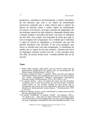 Aloísio Ruedell77
Problemata ­ Rev. Int. de Filosofia. Vol. 04. No. 01. (2013). p. 65­78
ISSN 1516­9219
perspectiva, considera­se prioritariamente o caráter sistemático
de um discurso, que vem a ser objeto da interpretação
gramatical, enquanto que a outra volta­se para o aspecto da
gênese do discurso (autor e estilo), objeto da interpretação
psicológica e/ou técnica. Ao tratar a questão da imaginação, dei
um destaque especial ao lado subjetivo, chamando atenção para
a função criadora e inovadora do autor e do leitor ou intérprete
de uma obra. Isso, porém, sem descuidar de frisar que nada se
cria ou imagina sem a linguagem. Se é verdade que o indivíduo
é capaz de inovar na linguagem, é novamente esta que lhe
permite introduzir essa inovação. É um certo paradoxo, que
talvez se elucida mais com uma comparação. À semelhança da
aranha, que se segura na teia que constrói, o homem que inova
na linguagem somente avança com ela, e não consegue pisar
fora dela, da mesma forma como a aranha também não cai de
sua teia.
Notas
1 “Beide stehen einander völlig gleich, und mit Unrecht würde man die
grammatische Interpretation die niedere und die psychologische die
höhere nennen”(Schleiermacher, 1990, p. 79).
2 A citação completa do cânon é a seguinte: "Alles, was noch einer näheren
Bestimmung bedarf in einer gegebenen Rede, darf nur aus dem Verfasser
und seinem ursprünglichen Publikum gemeinsamen Sprachgebiet
bestimmt werden" (Schleiermacher, 1974, p. 86 e 1990, p. 101).
3 No original alemão: "...dass wie freilich das Ganze aus dem Einzelnen
verstanden wird, so doch das Einzelne nur aus dem Ganzen verstanden
werden könne, ist von solchem Umfang für diese Kunst und so
unbestreitbar, dass schon die ersten Operationen nicht ohne Anwendung
desselben zu Stande gebracht werden können,..." (Schleiermacher, 1974,
p. 141­142).
4 Opção de tradução, porque o termo “adivinhação” já estaria muito marcado
por uma adivinhação aleatória.
5 No alemão "Einfühlung", ou também "Gefühl". Em Gadamer, 1990, p.
193, pode­se ler: "...dass auch der letzte Grund alles Verstehens immer
ein divinatorischer Akt der Kongenialität sein muss, dessen Möglichkeit
auf einer vorgängigen Verbundenheit allen Individualitäten beruht", e em
 