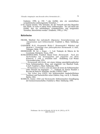 Filosofia e imaginação: uma discussão sobre a hermenêutica de ... 78
Problemata ­ Rev. Int. de Filosofia. Vol. 04. No. 01. (2013). p. 65­78
ISSN 1516­9219
Gadamer, 1990, p. 194: "...das Gefühl, also ein unmittelbares
sympathetisches und kongeniales Verstehen..."
6 No original alemão: "Die Schranke, die der Vernunft und dem Begreifen
hier bleibt, ist nicht in jedem Sinne unübersteigbar. Sie soll durch das
Gefühl, also ein unmittelbares sympathetisches und kongeniales
Verstehen, überschritten warden” (Gadamer, 1990, p. 194)."
Referências
FRANK, Manfred. Das individuelle Allgemeine; Textstrukturierung und
­interpretation nach Schleiermacher. Frankfurt a. Main: Suhrkamp,
1985.
GADAMER, H.­G. Gesammelte Werke­1; Hermeneutik­I: Wahrheit und
Methode­1. Grundzüge einer philosophischen Hermeneutik. 6. Aufl.,
Tübingen: Mohr, 1990.
HEIDEGGER, M. Ser e Tempo – I. 3.ed. Tradução de Márcia de Sá
Cavalcante. Petrópolis: Vozes, 1989.
SCHLEIERMACHER, Friedrich Daniel Ernst. Hermeneutik. Nach den
Nachschriften neu herausgegeben und eingeleitet von Heinz
Kimmerle. 2. verb. u. erweiterte Aufl. Heidelberg: Carl Winter
Universitätsverlag, 1974.
______. Hermeneutik und Kritik; mit einem Anhang sprachphilosophischer
Texte Schleiermachers. Hrsg. und eingeleitet von Manfred Frank,
4.Aufl. Frankfurt a. Main: Suhrkamp, 1990.
______. Hermenêutica e Crítica; com um anexo de textos de Schleiermacher
sobre filosofia da linguagem – I . Tradução de Aloísio Ruedell e
Revisão de Paulo R. Schneider. Ijuí/RS: UNIJUÍ, 2005.
______. Das Leben Jesu (1832). Aus Schleiermchers handschriftlichem
Nachlasse und Nachschriften seiner Zuhörer, hrsg. von K. A. Rutenik.
Berlin, 1864.
SCHOLTZ, Gunter. Ethik und Hermeneutik; Schleiermachers Grundlegung
der Geisteswissenschaften. Frankfurt a. Main: Suhrkamp, 1995.
 