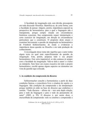 Filosofia e imaginação: uma discussão sobre a hermenêutica de ... 66
Problemata ­ Rev. Int. de Filosofia. Vol. 04. No. 01. (2013). p. 65­78
ISSN 1516­9219
A faculdade da imaginação está, sem dúvida, pressuposta
em toda discussão filosófica. Identifica­se, de certa forma, com
a faculdade de pensar. Adquire, porém, importância especial na
perspectiva da hermenêutica, para a qual a linguagem não é
transparente, porque sempre situada em circunstâncias
históricas concretas. Sua compreensão requer interpretação e
certo exercício de imaginação, em direção às circunstâncias
particulares que a constituem. O propósito deste ensaio é
examinar brevemente a questão da imaginação na hermenêutica
de Friedrich Schleiermacher, de modo a evidenciar a
importância dessa questão na filosofia e em toda produção do
conhecimento.
A investigação desse tema não significa que o autor tenha
algum texto no qual trate especificamente da questão da
imaginação. Esta, porém, perpassa todo o seu projeto
hermenêutico. Este seria impensável, se não contasse já sempre
com a faculdade da imaginação. Vale­se dela o autor e o leitor
ou intérprete. Sem fazer um exame exaustivo de todo o projeto
hermenêutico, escolhi apenas alguns aspectos ou elementos em
vista da questão aqui colocada.
1. As condições da compreensão do discurso
Schleiermacher concebe a hermenêutica a partir de duas
condições básicas, a consciência livre e criadora do sujeito e a
linguagem. São condições da compreensão e da interpretação
porque também já estão na base do discurso que estabelece o
sentido. “Todo discurso – afirma ele – tem uma dupla relação,
para o todo da linguagem e para o todo do pensamento do
autor” (2005, p. 95). O discurso é, por assim dizer, a
encruzilhada da compreensão: nele se constitui e compreende a
 
