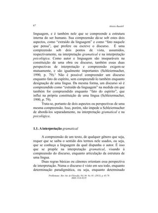 Aloísio Ruedell67
Problemata ­ Rev. Int. de Filosofia. Vol. 04. No. 01. (2013). p. 65­78
ISSN 1516­9219
linguagem, e é também nele que se compreende a estrutura
interna do ser humano. Sua compreensão dá­se sob estes dois
aspectos, como “extraído da linguagem” e como “fato naquele
que pensa”, que profere ou escreve o discurso. É uma
compreensão sob dois pontos de vista, assumidos,
respectivamente, na interpretação gramatical e na interpretação
psicológica. Como autor e linguagem são inseparáveis na
constituição de uma obra ou discurso, também essas duas
perspectivas de interpretação e compreensão exigem­se
mutuamente, e são igualmente importantes (Schleiermacher,
1990, p. 79).1 Não é possível compreender um discurso
enquanto fato do espírito, sem compreendê­lo também enquanto
designação de uma língua. Da mesma forma, um discurso só é
compreendido como “extraído da linguagem” na medida em que
também for compreendido enquanto “fato do espírito”, que
influi na própria constituição de uma língua (Schleiermacher,
1990, p. 79).
Trata­se, portanto de dois aspectos ou perspectivas de uma
mesma compreensão. Isso, porém, não impede a Schleiermacher
de abordá­los separadamente, na interpretação gramatical e na
psicológica.
1.1. Ainterpretação gramatical
A compreensão de um texto, de qualquer gênero que seja,
requer que se saiba o sentido dos termos nele usados, ou seja,
que se conheça a linguagem da qual dispunha o autor. É isso
que se propõe na interpretação gramatical, visando à
compreensão do discurso, enquanto articulação da estrutura de
uma língua.
Duas regras básicas ou cânones orientam essa perspectiva
de interpretação. Numa o discurso é visto em seu todo, enquanto
determinação paradigmática, ou seja, enquanto determinado
 