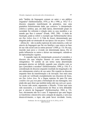 Filosofia e imaginação: uma discussão sobre a hermenêutica de ... 68
Problemata ­ Rev. Int. de Filosofia. Vol. 04. No. 01. (2013). p. 65­78
ISSN 1516­9219
pelo "âmbito da linguagem comum ao autor e seu público
originário" (Schleiermacher, 1974, p. 86 e 1990, p. 101).2 É o
discurso enquanto manifestação da gramática, mas uma
gramática historicamente dada, que conserva “a interpretação
coletiva e prática, que, em dada época, determinado grupo ou
sociedade fez referente à relação entre os seus membros e ao
mundo que lhes é comum” (Frank, 1985, 290). A título de
ilustração, pode­se referir o exemplo que Schleiermacher deixa
em Das Leben Jesu (= A Vida de Jesus), demonstrando que
ninguém pode ser arrancado de sua época e de seu povo. “Cristo
– afirma ele – não se podia expressar de outra maneira, a não ser
através da linguagem que lhe era familiar e que estava na base
de sua vida social com as outras pessoas” (1864, p. 13). Ou seja,
inserido num povo e vivendo em determinada época, Ele só
podia influenciar os outros e deixar sua mensagem, valendo­se
de representações vigentes.
A segunda regra da interpretação gramatical considera o
discurso em suas relações lineares ou como determinação
sintagmática: "O sentido de um termo numa determinada
passagem precisa ser definido segundo suas relações com os
que o precedem e sucedem" (Schleiermacher, 1990, p. 116). É a
consideração do discurso enquanto resultado da imaginação e de
um ordenamento criativo de seu autor. Diz respeito ao discurso
enquanto fator de transformação e de inovação. Isso mais uma
vez pode ser verificado exemplarmente nos discursos de Jesus,
em Das Leben Jesu. Se a língua materna foi para Ele uma
conditio sine qua non para a formulação de sua mensagem, isso
ainda não quer dizer que também tenha sido sua ratio per quam.
Se tivesse sido assim, argumenta o filósofo, “Cristo nem teria
sido necessário, e o conhecimento de Deus se teria difundido
por si através da linguagem” (Schleiermacher, 1864, p. 13).
Isso, obviamente não foi o caso. É impensável que uma língua
se transforme e desenvolva sem a atuação de alguém, e sem esse
desenvolvimento, a rigor, não pode haver novidade. Assim,
 