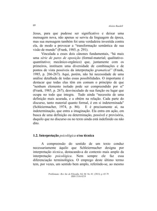 Aloísio Ruedell69
Problemata ­ Rev. Int. de Filosofia. Vol. 04. No. 01. (2013). p. 65­78
ISSN 1516­9219
Jesus, para que pudesse ser significativo e deixar uma
mensagem nova, não apenas se serviu da linguagem da época,
mas sua mensagem também foi uma verdadeira investida contra
ela, de modo a provocar a “transformação semântica de sua
visão de mundo” (Frank, 1985, p. 291).
Vinculada a esses dois cânones fundamentais, “há mais
uma série de pares de oposição (formal­material; qualitativo­
quantitativo; mecânico­orgânico) que, juntamente com os
primeiros, instituem uma diversidade de combinações e de
pontos de vista possíveis da interpretação gramatical” (Frank,
1985, p. 266­267). Aqui, porém, não há necessidade de uma
análise detalhada de todas essas possibilidades. O importante é
destacar que todas elas têm em comum o princípio de que
"nenhum elemento isolado pode ser compreendido por si"
(Frank, 1985, p. 267), desvinculado de sua função ou lugar que
ocupa no todo que integra. Tudo ainda “necessita de uma
definição mais acurada, e a obtém na relação. Cada parte do
discurso, tanto material quanto formal, é em si indeterminada"
(Schleiermacher, 1974, p. 86). E é precisamente aí, na
indeterminação, que entra a imaginação. Ela entra em ação, em
busca de uma definição ou determinação, possível e provisória,
daquilo que no discurso ou no texto ainda está indefinido ou não
dito.
1.2. Interpretação psicológica e/ou técnica
A compreensão do sentido de um texto conduz
necessariamente àquilo que Schleiermacher designa por
interpretação técnica, destacando­a do contexto mais amplo da
interpretação psicológica. Nem sempre ele faz essa
diferenciação terminológica. O emprego deste último termo
tem, por vezes, um sentido bem amplo, referindo­se, ao mesmo
 