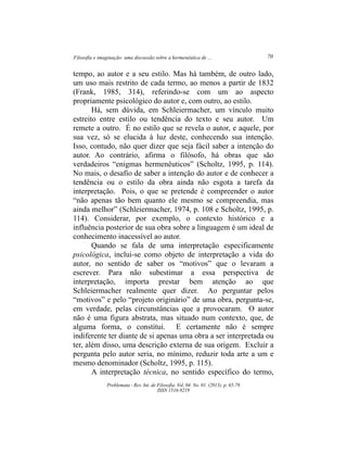 Filosofia e imaginação: uma discussão sobre a hermenêutica de ... 70
Problemata ­ Rev. Int. de Filosofia. Vol. 04. No. 01. (2013). p. 65­78
ISSN 1516­9219
tempo, ao autor e a seu estilo. Mas há também, de outro lado,
um uso mais restrito de cada termo, ao menos a partir de 1832
(Frank, 1985, 314), referindo­se com um ao aspecto
propriamente psicológico do autor e, com outro, ao estilo.
Há, sem dúvida, em Schleiermacher, um vínculo muito
estreito entre estilo ou tendência do texto e seu autor. Um
remete a outro. É no estilo que se revela o autor, e aquele, por
sua vez, só se elucida à luz deste, conhecendo sua intenção.
Isso, contudo, não quer dizer que seja fácil saber a intenção do
autor. Ao contrário, afirma o filósofo, há obras que são
verdadeiros “enigmas hermenêuticos” (Scholtz, 1995, p. 114).
No mais, o desafio de saber a intenção do autor e de conhecer a
tendência ou o estilo da obra ainda não esgota a tarefa da
interpretação. Pois, o que se pretende é compreender o autor
“não apenas tão bem quanto ele mesmo se compreendia, mas
ainda melhor” (Schleiermacher, 1974, p. 108 e Scholtz, 1995, p.
114). Considerar, por exemplo, o contexto histórico e a
influência posterior de sua obra sobre a linguagem é um ideal de
conhecimento inacessível ao autor.
Quando se fala de uma interpretação especificamente
psicológica, inclui­se como objeto de interpretação a vida do
autor, no sentido de saber os “motivos” que o levaram a
escrever. Para não subestimar a essa perspectiva de
interpretação, importa prestar bem atenção ao que
Schleiermacher realmente quer dizer. Ao perguntar pelos
“motivos” e pelo “projeto originário” de uma obra, pergunta­se,
em verdade, pelas circunstâncias que a provocaram. O autor
não é uma figura abstrata, mas situado num contexto, que, de
alguma forma, o constitui. E certamente não é sempre
indiferente ter diante de si apenas uma obra a ser interpretada ou
ter, além disso, uma descrição externa de sua origem. Excluir a
pergunta pelo autor seria, no mínimo, reduzir toda arte a um e
mesmo denominador (Scholtz, 1995, p. 115).
A interpretação técnica, no sentido específico do termo,
 