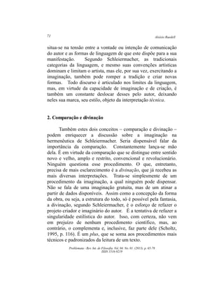 Aloísio Ruedell71
Problemata ­ Rev. Int. de Filosofia. Vol. 04. No. 01. (2013). p. 65­78
ISSN 1516­9219
situa­se na tensão entre a vontade ou intenção de comunicação
do autor e as formas de linguagem de que este dispõe para a sua
manifestação. Segundo Schleiermacher, as tradicionais
categorias da linguagem, e mesmo suas convenções artísticas
dominam e limitam o artista, mas ele, por sua vez, exercitando a
imaginação, também pode romper a tradição e criar novas
formas. Todo discurso é articulado nos limites da linguagem,
mas, em virtude da capacidade de imaginação e de criação, é
também um constante deslocar desses pelo autor, deixando
neles sua marca, seu estilo, objeto da interpretação técnica.
2. Comparação e divinação
Também estes dois conceitos – comparação e divinação –
podem enriquecer a discussão sobre a imaginação na
hermenêutica de Schleiermacher. Seria dispensável falar da
importância da comparação. Constantemente lança­se mão
dela. É em virtude da comparação que se distingue entre sentido
novo e velho, amplo e restrito, convencional e revolucionário.
Ninguém questiona esse procedimento. O que, entretanto,
precisa de mais esclarecimento é a divinação, que já recebeu as
mais diversas interpretações. Trata­se simplesmente de um
procedimento da imaginação, a qual ninguém pode dispensar.
Não se fala de uma imaginação gratuita, mas de um atinar a
partir de dados disponíveis. Assim como a concepção da forma
da obra, ou seja, a estrutura do todo, só é possível pela fantasia,
a divinação, segundo Schleiermacher, é o esforço de refazer o
projeto criador e imaginário do autor. É a tentativa de refazer a
singularidade estilística do autor. Isso, com certeza, não vem
em prejuízo de nenhum procedimento científico, mas, ao
contrário, o complementa e, inclusive, faz parte dele (Scholtz,
1995, p. 116). É um plus, que se soma aos procedimentos mais
técnicos e padronizados da leitura de um texto.
 