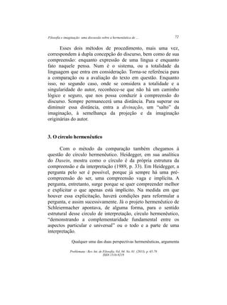 Filosofia e imaginação: uma discussão sobre a hermenêutica de ... 72
Problemata ­ Rev. Int. de Filosofia. Vol. 04. No. 01. (2013). p. 65­78
ISSN 1516­9219
Esses dois métodos de procedimento, mais uma vez,
correspondem à dupla concepção do discurso, bem como de sua
compreensão: enquanto expressão de uma língua e enquanto
fato naquele pensa. Num é o sistema, ou a totalidade da
linguagem que entra em consideração. Torna­se referência para
a comparação ou a avaliação do texto em questão. Enquanto
isso, no segundo caso, onde se considera a totalidade e a
singularidade do autor, reconhece­se que não há um caminho
lógico e seguro, que nos possa conduzir à compreensão do
discurso. Sempre permanecerá uma distância. Para superar ou
diminuir essa distância, entra a divinação, um “salto” da
imaginação, à semelhança da projeção e da imaginação
originárias do autor.
3. O círculo hermenêutico
Com o método da comparação também chegamos à
questão do círculo hermenêutico. Heidegger, em sua analítica
do Dasein, mostra como o círculo é da própria estrutura da
compreensão e da interpretação (1989, p. 33). Em Heidegger, a
pergunta pelo ser é possível, porque já sempre há uma pré­
compreensão do ser, uma compreensão vaga e implícita. A
pergunta, entretanto, surge porque se quer compreender melhor
e explicitar o que apenas está implícito. Na medida em que
houver essa explicitação, haverá condições para reformular a
pergunta, e assim sucessivamente. Já o projeto hermenêutico de
Schleiermacher apontava, de alguma forma, para o sentido
estrutural desse círculo de interpretação, círculo hermenêutico,
“demonstrando a complementaridade fundamental entre os
aspectos particular e universal” ou o todo e a parte de uma
interpretação.
Qualquer uma das duas perspectivas hermenêuticas, argumenta
 