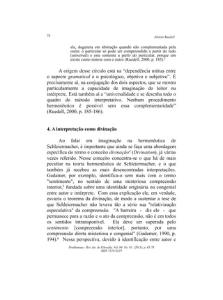 Aloísio Ruedell73
Problemata ­ Rev. Int. de Filosofia. Vol. 04. No. 01. (2013). p. 65­78
ISSN 1516­9219
A
ele, degenera em abstração quando não complementada pela
outra: o particular só pode ser compreendido a partir do todo
(universal) e este somente a partir do particular, porque um
existe como síntese com o outro (Ruedell, 2000, p. 185).3
A origem desse círculo está na “dependência mútua entre
o aspecto gramatical e o psicológico, objetivo e subjetivo”. É
precisamente aí, na conjugação dos dois aspectos, que se mostra
particularmente a capacidade de imaginação do leitor ou
intérprete. Está também aí a “universalidade e se desenha todo o
quadro do método interpretativo. Nenhum procedimento
hermenêutico é possível sem essa complementaridade”
(Ruedell, 2000, p. 185­186).
4. Ainterpretação como divinação
Ao falar em imaginação na hermenêutica de
Schleiermacher, é importante que ainda se faça uma abordagem
específica do termo e conceito divinação4 (Divination), já várias
vezes referido. Nesse conceito concentra­se o que há de mais
peculiar na teoria hermenêutica de Schleiermacher, e o que
também já recebeu as mais desencontradas interpretações.
Gadamer, por exemplo, identifica­o sem mais com o termo
"sentimento", no sentido de uma misteriosa compreensão
interior,5 fundada sobre uma identidade originária ou congenial
entre autor e intérprete. Com essa explicação ele, em verdade,
esvazia o teorema da divinação, de modo a sustentar a tese de
que Schleiermacher não levava tão a sério sua "relativização
especulativa" da compreensão. "A barreira ­ diz ele ­ que
permanece para a razão e o ato da compreensão, não é em todos
os sentidos intransponível. Ela deve ser superada pelo
sentimento [compreensão interior], portanto, por uma
compreensão direta misteriosa e congenial" (Gadamer, 1990, p.
194).6 Nessa perspectiva, devido à identificação entre autor e
 