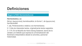 Hermenéutico, ca
Del gr. ἑρμηνευτικός hermēneutikós; la forma f., de ἑρμηνευτική
hermēneutikḗ.
1. adj. Perteneciente o relativo a la hermenéutica.
2. f. Arte de interpretar textos, originalmente textos sagrados.
3. f. Fil. En la filosofía de Hans-Georg Gadamer, teoría de la
verdad y el método que expresa la universalización del
fenómeno interpretativo desde la concreta y personal
historicidad.
Definiciones
Según la RAE Hermenéutica es:
 
