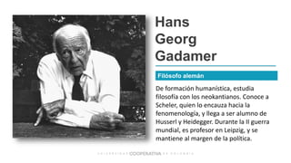 Hans
Georg
Gadamer
De formación humanística, estudia
filosofía con los neokantianos. Conoce a
Scheler, quien lo encauza hacia la
fenomenología, y llega a ser alumno de
Husserl y Heidegger. Durante la II guerra
mundial, es profesor en Leipzig, y se
mantiene al margen de la política.
Filósofo alemán
 