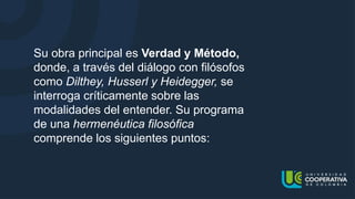 Su obra principal es Verdad y Método,
donde, a través del diálogo con filósofos
como Dilthey, Husserl y Heidegger, se
interroga críticamente sobre las
modalidades del entender. Su programa
de una hermenéutica filosófica
comprende los siguientes puntos:
 