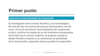 Su investigación tiene carácter filosófico, y no metodológico.
No trata de fijar las normas del proceso interpretativo, sino de
sacar a la luz las estructuras trascendentales del comprender,
es decir, clarificar los modos de ser del fenómeno interpretativo.
Como Kant con la ciencia, Gadamer se propone suscitar el
debate filosófico respecto a las condiciones de posibilidad
de la comprensión, responder cómo es posible el comprender.
Primer punto
Estructuras trascendentales del comprender
 