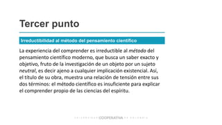 La experiencia del comprender es irreductible al método del
pensamiento científico moderno, que busca un saber exacto y
objetivo, fruto de la investigación de un objeto por un sujeto
neutral, es decir ajeno a cualquier implicación existencial. Así,
el título de su obra, muestra una relación de tensión entre sus
dos términos: el método científico es insuficiente para explicar
el comprender propio de las ciencias del espíritu.
Tercer punto
Irreductibilidad al método del pensamiento científico
 