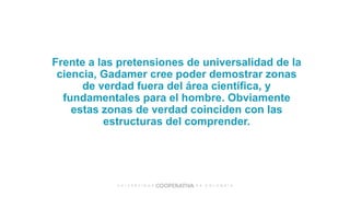 Frente a las pretensiones de universalidad de la
ciencia, Gadamer cree poder demostrar zonas
de verdad fuera del área científica, y
fundamentales para el hombre. Obviamente
estas zonas de verdad coinciden con las
estructuras del comprender.
 
