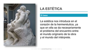 La estética nos introduce en el
corazón de la hermenéutica, ya
que en ella se da necesariamente
el problema del encuentro entre
el mundo originario de la obra
y el mundo del intérprete.
LA ESTÉTICA
El beso
 