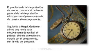 El problema de la interpretación
de la obra, conduce al problema
general de la interpretación:
cómo pensar el pasado a través
de nuestra situación presente.
-
Siguiendo a Hegel, Gadamer
afirma que no se trata
efectivamente de restituir el
pasado, sino de la mediación,
obrada por el pensamiento,
con la vida del presente.
 