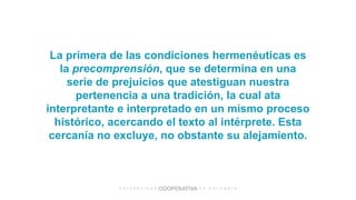 La primera de las condiciones hermenéuticas es
la precomprensión, que se determina en una
serie de prejuicios que atestiguan nuestra
pertenencia a una tradición, la cual ata
interpretante e interpretado en un mismo proceso
histórico, acercando el texto al intérprete. Esta
cercanía no excluye, no obstante su alejamiento.
 