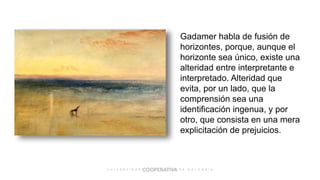 Gadamer habla de fusión de
horizontes, porque, aunque el
horizonte sea único, existe una
alteridad entre interpretante e
interpretado. Alteridad que
evita, por un lado, que la
comprensión sea una
identificación ingenua, y por
otro, que consista en una mera
explicitación de prejuicios.
 