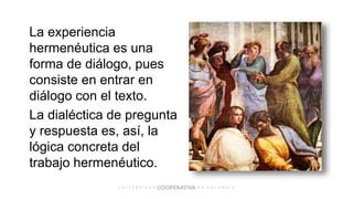 La experiencia
hermenéutica es una
forma de diálogo, pues
consiste en entrar en
diálogo con el texto.
La dialéctica de pregunta
y respuesta es, así, la
lógica concreta del
trabajo hermenéutico.
 
