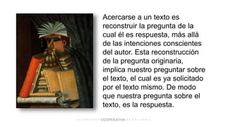 Acercarse a un texto es
reconstruir la pregunta de la
cual él es respuesta, más allá
de las intenciones conscientes
del autor. Esta reconstrucción
de la pregunta originaria,
implica nuestro preguntar sobre
el texto, el cual es ya solicitado
por el texto mismo. De modo
que nuestra pregunta sobre el
texto, es la respuesta.
 