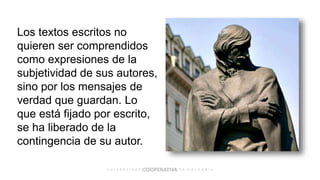 Los textos escritos no
quieren ser comprendidos
como expresiones de la
subjetividad de sus autores,
sino por los mensajes de
verdad que guardan. Lo
que está fijado por escrito,
se ha liberado de la
contingencia de su autor.
 