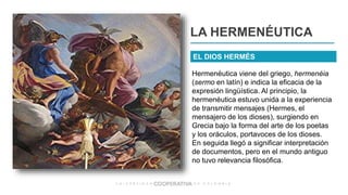 LA HERMENÉUTICA
Hermenéutica viene del griego, hermenéia
(sermo en latín) e indica la eficacia de la
expresión lingüística. Al principio, la
hermenéutica estuvo unida a la experiencia
de transmitir mensajes (Hermes, el
mensajero de los dioses), surgiendo en
Grecia bajo la forma del arte de los poetas
y los oráculos, portavoces de los dioses.
En seguida llegó a significar interpretación
de documentos, pero en el mundo antiguo
no tuvo relevancia filosófica.
EL DIOS HERMÉS
 