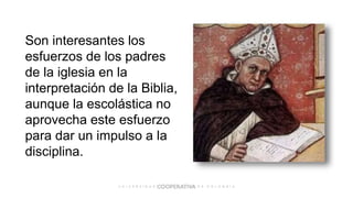 Son interesantes los
esfuerzos de los padres
de la iglesia en la
interpretación de la Biblia,
aunque la escolástica no
aprovecha este esfuerzo
para dar un impulso a la
disciplina.
 
