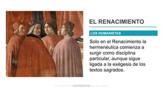 Solo en el Renacimiento la
hermenéutica comienza a
surgir como disciplina
particular, aunque sigue
ligada a la exégesis de los
textos sagrados.
EL RENACIMIENTO
LOS HUMANISTAS
 