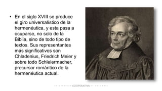 • En el siglo XVIII se produce
el giro universalístico de la
hermenéutica, y esta pasa a
ocuparse, no solo de la
Biblia, sino de todo tipo de
textos. Sus representantes
más significativos son
Chladenius, Friedrich Meier y
sobre todo Schleiermacher,
precursor romántico de la
hermenéutica actual.
 