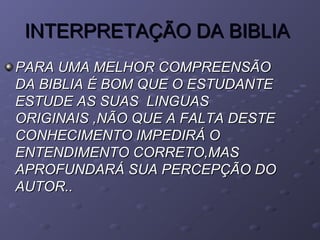 INTERPRETAÇÃO DA BIBLIAINTERPRETAÇÃO DA BIBLIA
PARA UMA MELHOR COMPREENSÃOPARA UMA MELHOR COMPREENSÃO
DA BIBLIA É BOM QUE O ESTUDANTEDA BIBLIA É BOM QUE O ESTUDANTE
ESTUDE AS SUAS LINGUASESTUDE AS SUAS LINGUAS
ORIGINAIS ,NÃO QUE A FALTA DESTEORIGINAIS ,NÃO QUE A FALTA DESTE
CONHECIMENTO IMPEDIRÁ OCONHECIMENTO IMPEDIRÁ O
ENTENDIMENTO CORRETO,MASENTENDIMENTO CORRETO,MAS
APROFUNDARÁ SUA PERCEPÇÃO DOAPROFUNDARÁ SUA PERCEPÇÃO DO
AUTOR..AUTOR..
 