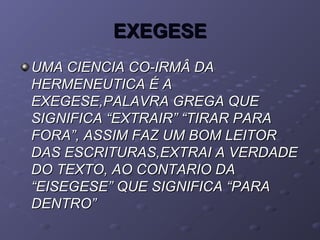EXEGESEEXEGESE
UMA CIENCIA CO-IRMÂ DAUMA CIENCIA CO-IRMÂ DA
HERMENEUTICA É AHERMENEUTICA É A
EXEGESE,PALAVRA GREGA QUEEXEGESE,PALAVRA GREGA QUE
SIGNIFICA “EXTRAIR” “TIRAR PARASIGNIFICA “EXTRAIR” “TIRAR PARA
FORA”, ASSIM FAZ UM BOM LEITORFORA”, ASSIM FAZ UM BOM LEITOR
DAS ESCRITURAS,EXTRAI A VERDADEDAS ESCRITURAS,EXTRAI A VERDADE
DO TEXTO, AO CONTARIO DADO TEXTO, AO CONTARIO DA
“EISEGESE” QUE SIGNIFICA “PARA“EISEGESE” QUE SIGNIFICA “PARA
DENTRO”DENTRO”
 
