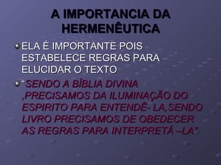 A IMPORTANCIA DAA IMPORTANCIA DA
HERMENÊUTICAHERMENÊUTICA
ELA É IMPORTANTE POISELA É IMPORTANTE POIS
ESTABELECE REGRAS PARAESTABELECE REGRAS PARA
ELUCIDAR O TEXTOELUCIDAR O TEXTO
““SENDO A BÍBLIA DIVINASENDO A BÍBLIA DIVINA
,PRECISAMOS DA ILUMINAÇÃO DO,PRECISAMOS DA ILUMINAÇÃO DO
ESPIRITO PARA ENTENDÊ- LA,SENDOESPIRITO PARA ENTENDÊ- LA,SENDO
LIVRO PRECISAMOS DE OBEDECERLIVRO PRECISAMOS DE OBEDECER
AS REGRAS PARA INTERPRETÁ –LA”AS REGRAS PARA INTERPRETÁ –LA”
 