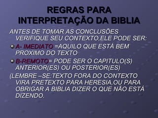 REGRAS PARAREGRAS PARA
INTERPRETAÇÃO DA BIBLIAINTERPRETAÇÃO DA BIBLIA
ANTES DE TOMAR AS CONCLUSÕESANTES DE TOMAR AS CONCLUSÕES
VERIFIQUE SEU CONTEXTO,ELE PODE SER:VERIFIQUE SEU CONTEXTO,ELE PODE SER:
A- IMEDIATOA- IMEDIATO =AQUILO QUE ESTÁ BEM=AQUILO QUE ESTÁ BEM
PROXIMO DO TEXTOPROXIMO DO TEXTO
B-REMOTOB-REMOTO= PODE SER O CAPITULO(S)= PODE SER O CAPITULO(S)
ANTERIOR(ES) OU POSTERIOR(ES)ANTERIOR(ES) OU POSTERIOR(ES)
(LEMBRE –SE:TEXTO FORA DO CONTEXTO(LEMBRE –SE:TEXTO FORA DO CONTEXTO
VIRA PRETEXTO PARA HERESIA,OU PARAVIRA PRETEXTO PARA HERESIA,OU PARA
OBRIGAR A BIBLIA DIZER O QUE NÃO ESTÁOBRIGAR A BIBLIA DIZER O QUE NÃO ESTÁ
DIZENDO.DIZENDO.
 