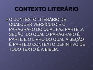CONTEXTO LITERÁRIOCONTEXTO LITERÁRIO
O CONTEXTO LITERÁRIO DEO CONTEXTO LITERÁRIO DE
QUALQUER VERSÍCULO É OQUALQUER VERSÍCULO É O
PARÁGRAFO DO QUAL FAZ PARTE ,APARÁGRAFO DO QUAL FAZ PARTE ,A
SEÇÃO DO QUAL O PARÁGRAFO ÉSEÇÃO DO QUAL O PARÁGRAFO É
PARTE E O LIVRO DO QUAL A SEÇÃOPARTE E O LIVRO DO QUAL A SEÇÃO
É PARTE,O CONTEXTO DEFINTIVO DEÉ PARTE,O CONTEXTO DEFINTIVO DE
TODO TEXTO É A BIBLIA.TODO TEXTO É A BIBLIA.
 