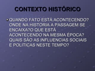 CONTEXTO HISTÓRICOCONTEXTO HISTÓRICO
QUANDO FATO ESTÁ ACONTECENDO?QUANDO FATO ESTÁ ACONTECENDO?
ONDE NA HISTORIA A PASSAGEM SEONDE NA HISTORIA A PASSAGEM SE
ENCAIXA?O QUE ESTÁENCAIXA?O QUE ESTÁ
ACONTECENDO NA MESMA ÉPOCA?ACONTECENDO NA MESMA ÉPOCA?
QUAIS SÃO AS INFLUENCIAS SOCIAISQUAIS SÃO AS INFLUENCIAS SOCIAIS
E POLITICAS NESTE TEMPO?E POLITICAS NESTE TEMPO?
 