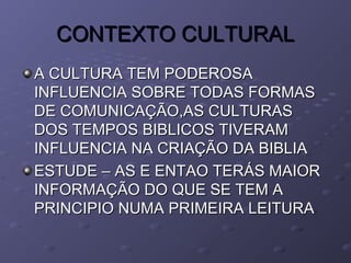 CONTEXTO CULTURALCONTEXTO CULTURAL
A CULTURA TEM PODEROSAA CULTURA TEM PODEROSA
INFLUENCIA SOBRE TODAS FORMASINFLUENCIA SOBRE TODAS FORMAS
DE COMUNICAÇÃO,AS CULTURASDE COMUNICAÇÃO,AS CULTURAS
DOS TEMPOS BIBLICOS TIVERAMDOS TEMPOS BIBLICOS TIVERAM
INFLUENCIA NA CRIAÇÃO DA BIBLIAINFLUENCIA NA CRIAÇÃO DA BIBLIA
ESTUDE – AS E ENTAO TERÁS MAIORESTUDE – AS E ENTAO TERÁS MAIOR
INFORMAÇÃO DO QUE SE TEM AINFORMAÇÃO DO QUE SE TEM A
PRINCIPIO NUMA PRIMEIRA LEITURAPRINCIPIO NUMA PRIMEIRA LEITURA
 