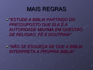 MAIS REGRASMAIS REGRAS
““ESTUDE A BIBLIA PARTINDO DOESTUDE A BIBLIA PARTINDO DO
PRESSUPOSTO QUE ELA É APRESSUPOSTO QUE ELA É A
AUTORIDADE MAXIMA EM QUESTAOAUTORIDADE MAXIMA EM QUESTAO
DE RELIGIAO ,FÉ E DOUTRINA”DE RELIGIAO ,FÉ E DOUTRINA”
““NÃO SE ESQUEÇA DE QUE A BIBLIANÃO SE ESQUEÇA DE QUE A BIBLIA
INTERPRETA A PROPRIA BIBLIA”INTERPRETA A PROPRIA BIBLIA”
 
