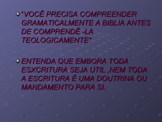 ““VOCÊ PRECISA COMPREENDERVOCÊ PRECISA COMPREENDER
GRAMATICALMENTE A BIBLIA ANTESGRAMATICALMENTE A BIBLIA ANTES
DE COMPRENDÊ -LADE COMPRENDÊ -LA
TEOLOGICAMENTE”TEOLOGICAMENTE”
ENTENDA QUE EMBORA TODAENTENDA QUE EMBORA TODA
ESXCRITURA SEJA UTIL ,NEM TODAESXCRITURA SEJA UTIL ,NEM TODA
A ESCRITURA É UMA DOUTRINA OUA ESCRITURA É UMA DOUTRINA OU
MANDAMENTO PARA SI.MANDAMENTO PARA SI.
 